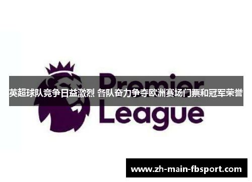英超球队竞争日益激烈 各队奋力争夺欧洲赛场门票和冠军荣誉