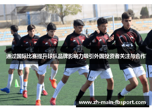 通过国际比赛提升球队品牌影响力吸引外国投资者关注与合作 通过国际比赛提升球队品牌影响力吸引外国投资者关注与合作