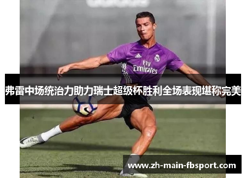 弗雷中场统治力助力瑞士超级杯胜利全场表现堪称完美 弗雷中场统治力助力瑞士超级杯胜利全场表现堪称完美