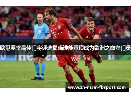 欧冠赛季最佳门将评选揭晓谁能登顶成为欧洲之巅守门员