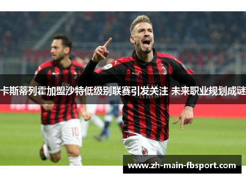 卡斯蒂列霍加盟沙特低级别联赛引发关注 未来职业规划成谜 卡斯蒂列霍加盟沙特低级别联赛引发关注 未来职业规划成谜