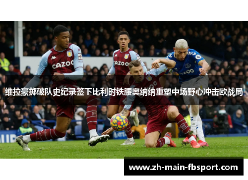 维拉豪掷破队史纪录签下比利时铁腰奥纳纳重塑中场野心冲击欧战局 维拉豪掷破队史纪录签下比利时铁腰奥纳纳重塑中场野心冲击欧战局